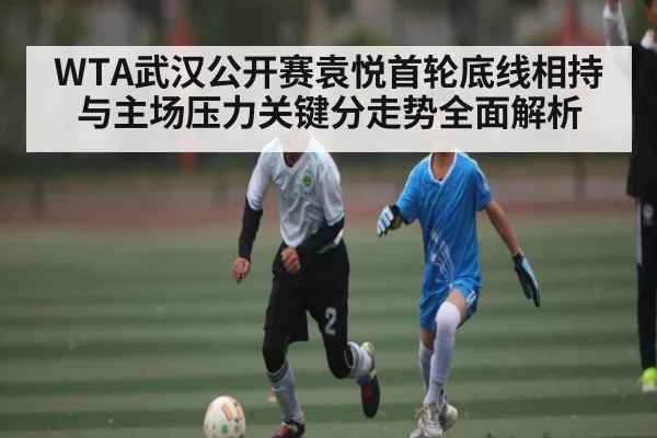 WTA武汉公开赛袁悦首轮底线相持与主场压力关键分走势全面解析 - c7c7